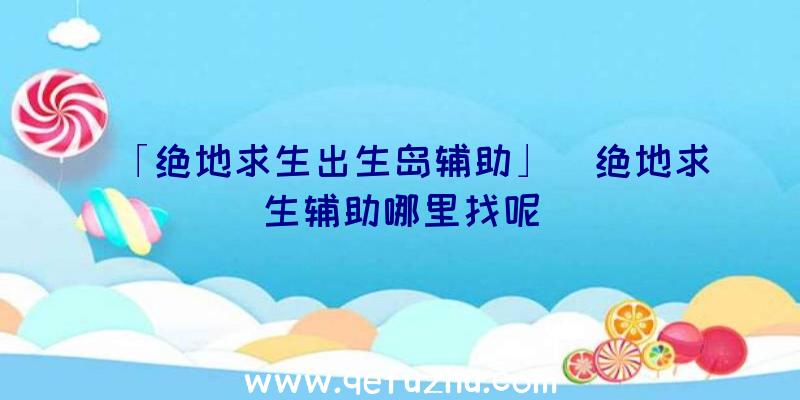 「绝地求生出生岛辅助」|绝地求生辅助哪里找呢